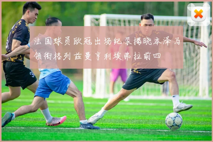 法国球员欧冠出场纪录揭晓本泽马领衔格列兹曼亨利埃弗拉前四