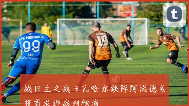 战旧主之战卡瓦哈尔缺阵阿诺德或将首发迎战利物浦
