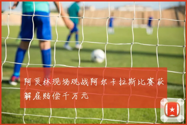 阿莫林现场观战阿尔卡拉斯比赛获解雇赔偿千万元
