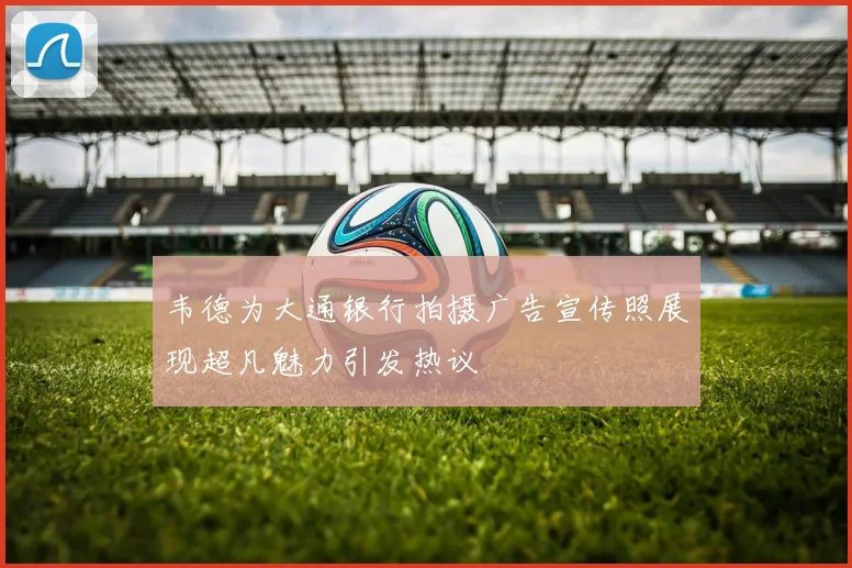 韦德为大通银行拍摄广告宣传照展现超凡魅力引发热议