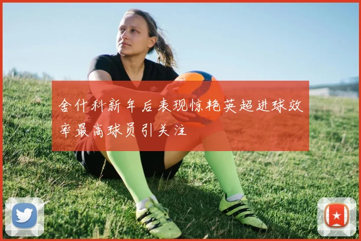 舍什科新年后表现惊艳英超进球效率最高球员引关注