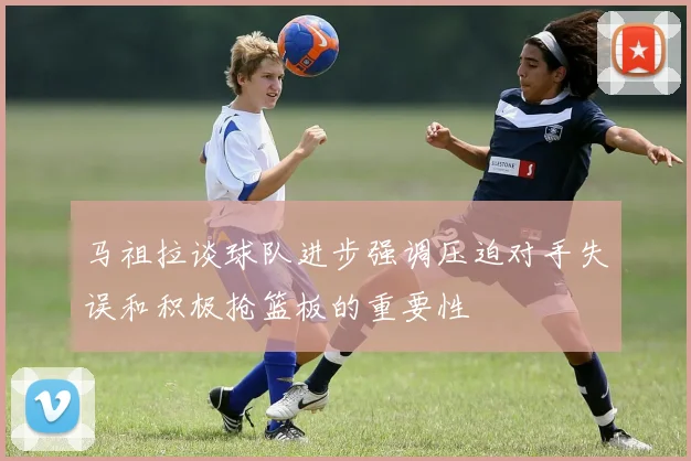 马祖拉谈球队进步强调压迫对手失误和积极抢篮板的重要性