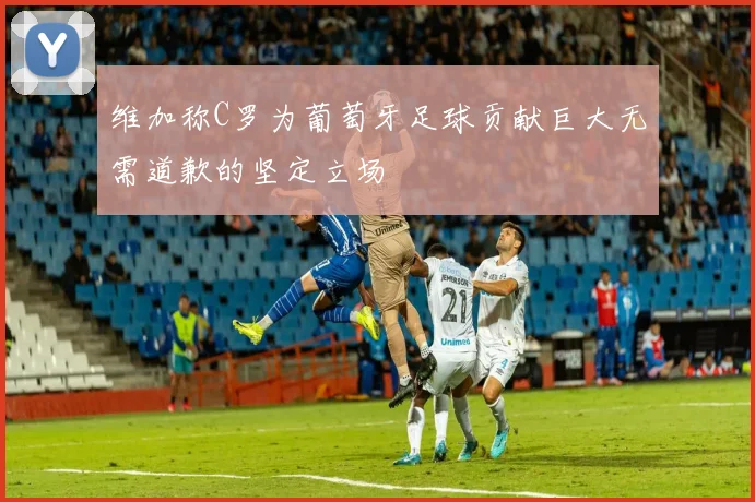 维加称C罗为葡萄牙足球贡献巨大无需道歉的坚定立场