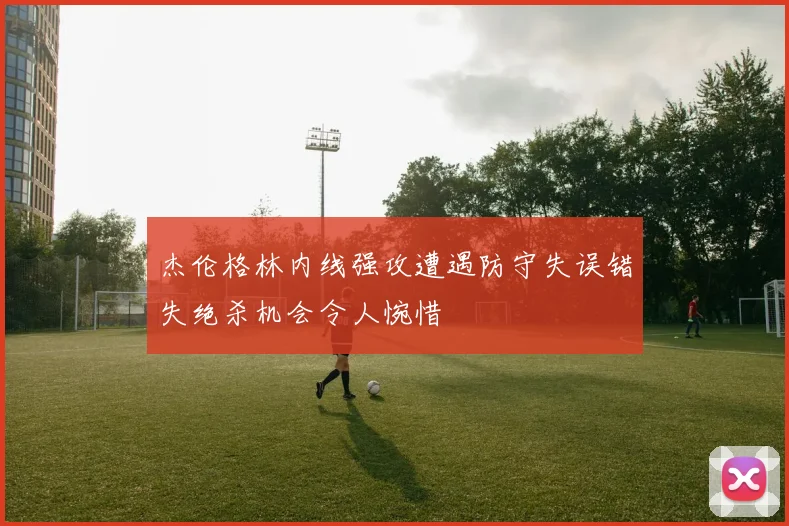 杰伦格林内线强攻遭遇防守失误错失绝杀机会令人惋惜