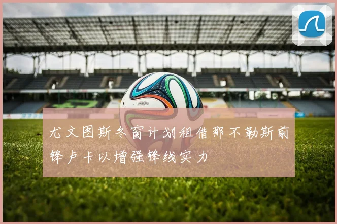 尤文图斯冬窗计划租借那不勒斯前锋卢卡以增强锋线实力