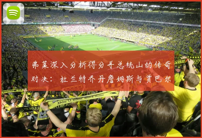 弗莱深入分析得分手总统山的传奇对决：杜兰特乔丹詹姆斯与贾巴尔的伟大之路
