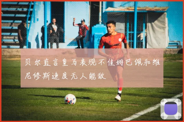 贝尔直言皇马表现不佳姆巴佩和维尼修斯速度无人能敌
