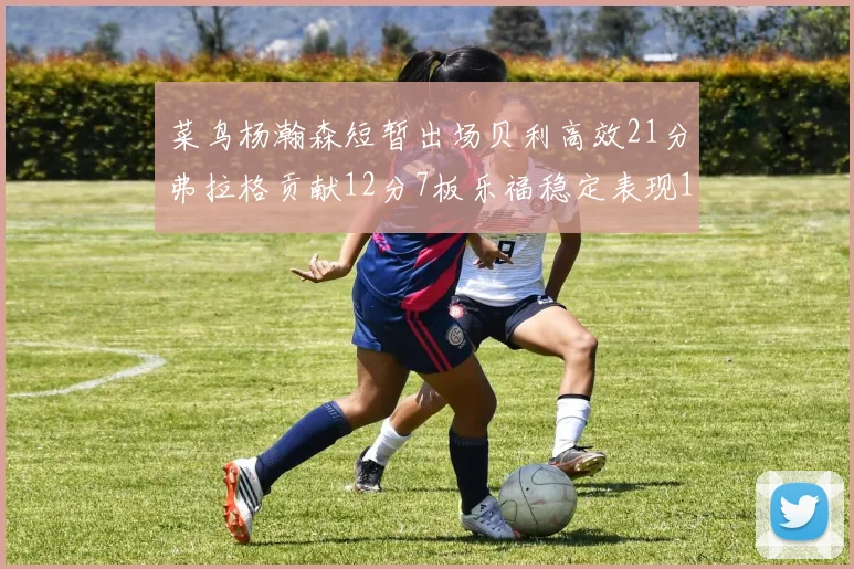 菜鸟杨瀚森短暂出场贝利高效21分弗拉格贡献12分7板乐福稳定表现13投13分