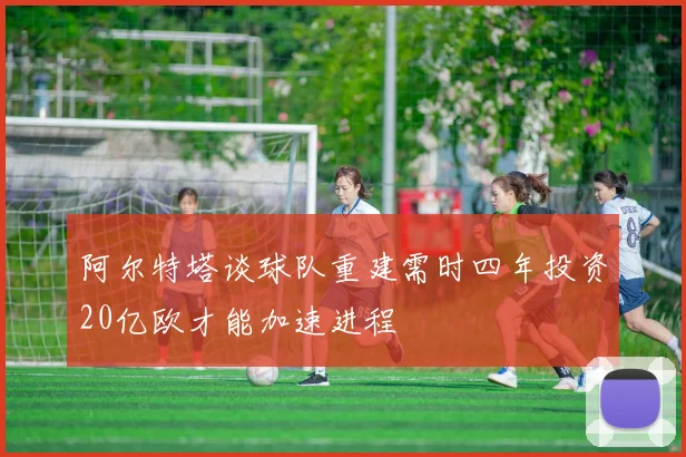 阿尔特塔谈球队重建需时四年投资20亿欧才能加速进程