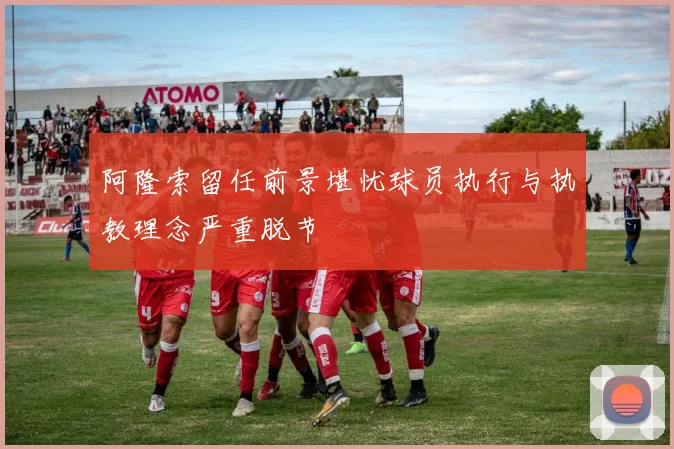阿隆索留任前景堪忧球员执行与执教理念严重脱节
