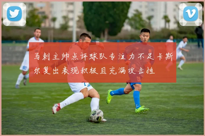 马刺主帅点评球队专注力不足卡斯尔复出表现积极且充满攻击性