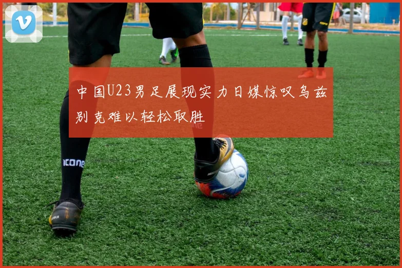 中国U23男足展现实力日媒惊叹乌兹别克难以轻松取胜