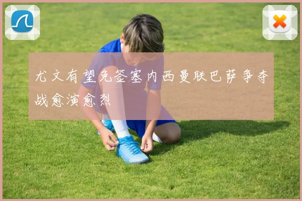 尤文有望免签塞内西曼联巴萨争夺战愈演愈烈