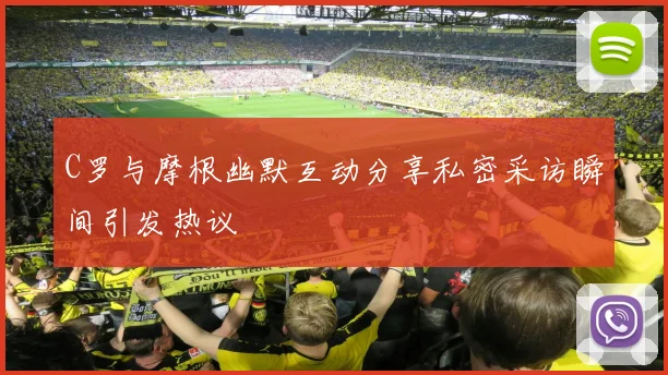 C罗与摩根幽默互动分享私密采访瞬间引发热议