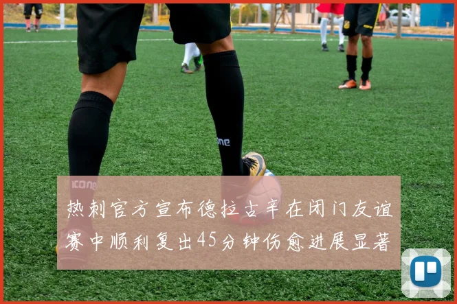 热刺官方宣布德拉古辛在闭门友谊赛中顺利复出45分钟伤愈进展显著
