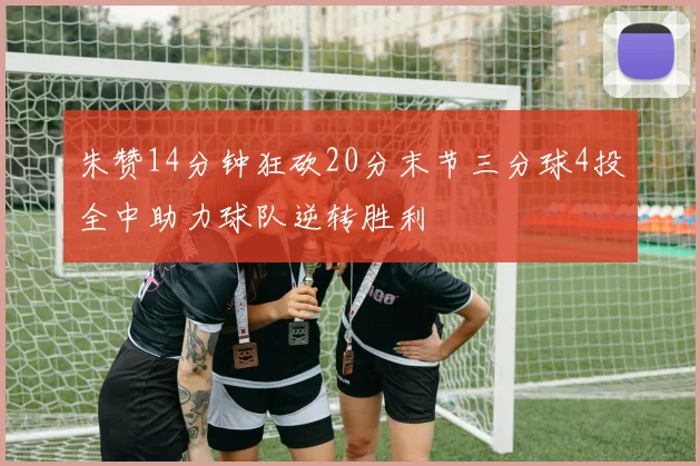 朱赞14分钟狂砍20分末节三分球4投全中助力球队逆转胜利