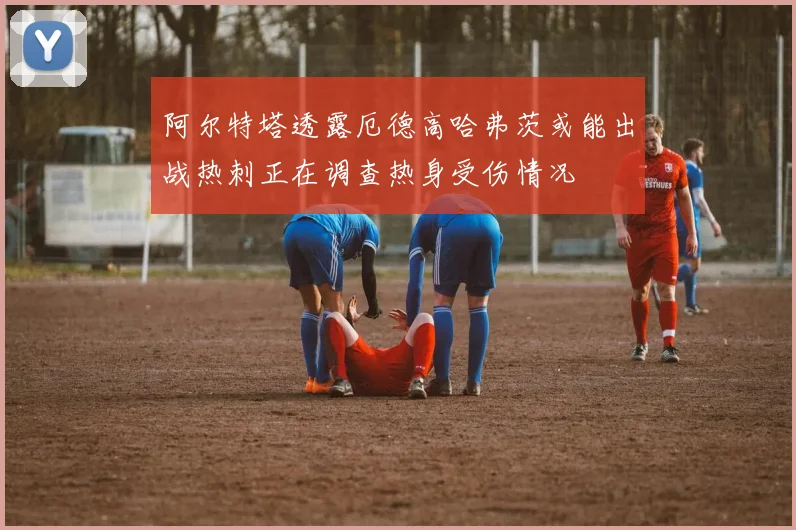 阿尔特塔透露厄德高哈弗茨或能出战热刺正在调查热身受伤情况