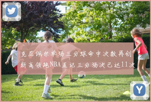 克尼佩尔单场三分球命中次数再创新高领跑NBA五记三分场次已达11次