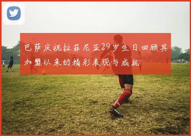 巴萨庆祝拉菲尼亚29岁生日回顾其加盟以来的精彩表现与成就