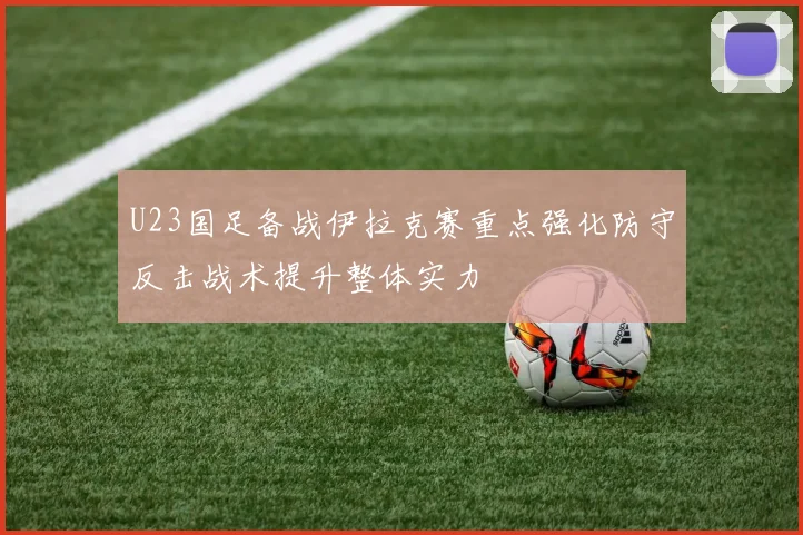 U23国足备战伊拉克赛重点强化防守反击战术提升整体实力