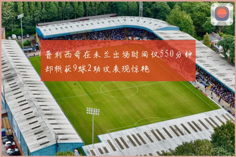 普利西奇在米兰出场时间仅550分钟却斩获9球2助攻表现惊艳