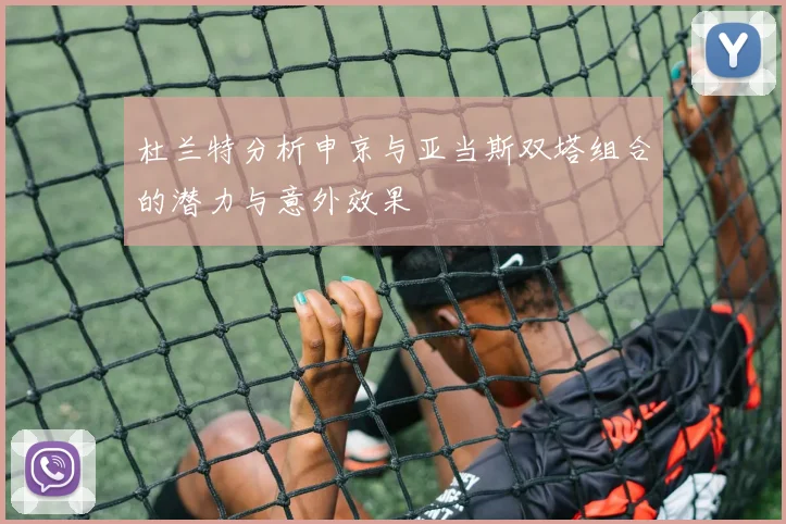 杜兰特分析申京与亚当斯双塔组合的潜力与意外效果