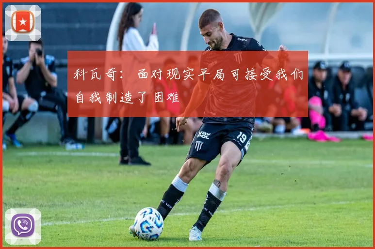 科瓦奇：面对现实平局可接受我们自我制造了困难