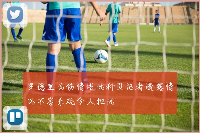 罗德里戈伤情堪忧科贝记者透露情况不容乐观令人担忧