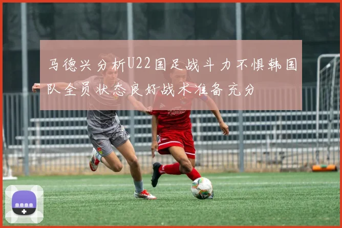 马德兴分析U22国足战斗力不惧韩国队全员状态良好战术准备充分