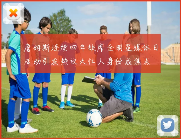 詹姆斯连续四年缺席全明星媒体日活动引发热议大忙人身份成焦点