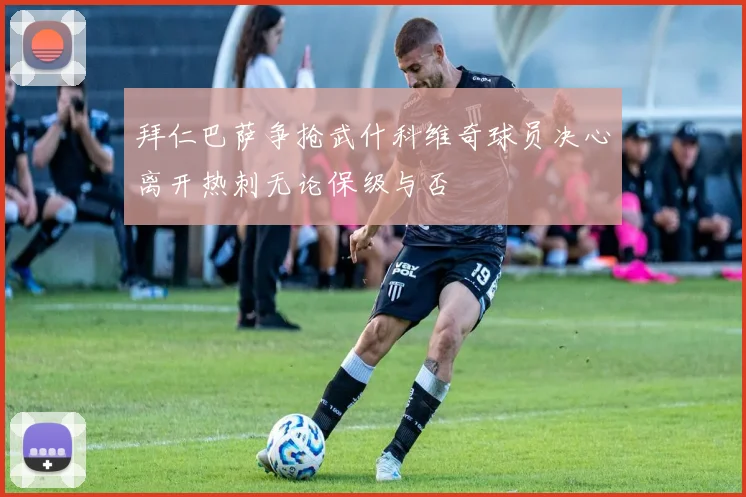 拜仁巴萨争抢武什科维奇球员决心离开热刺无论保级与否