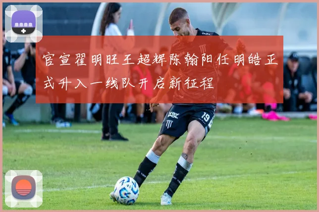 官宣翟明旺王超辉陈翰阳任明皓正式升入一线队开启新征程