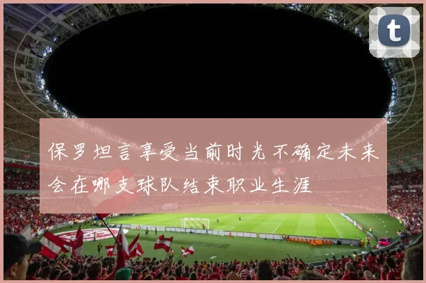 保罗坦言享受当前时光不确定未来会在哪支球队结束职业生涯