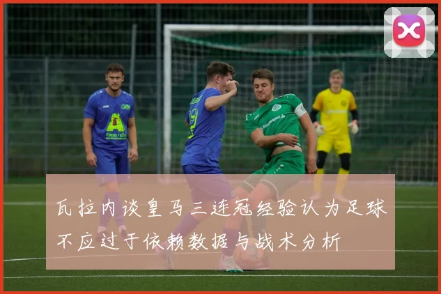 瓦拉内谈皇马三连冠经验认为足球不应过于依赖数据与战术分析